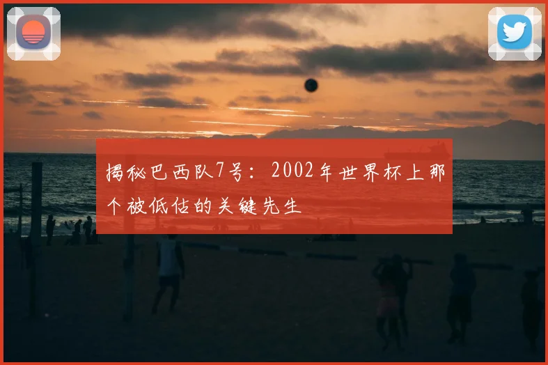 揭秘巴西队7号:2002年世界杯上那个被低估的关键先生