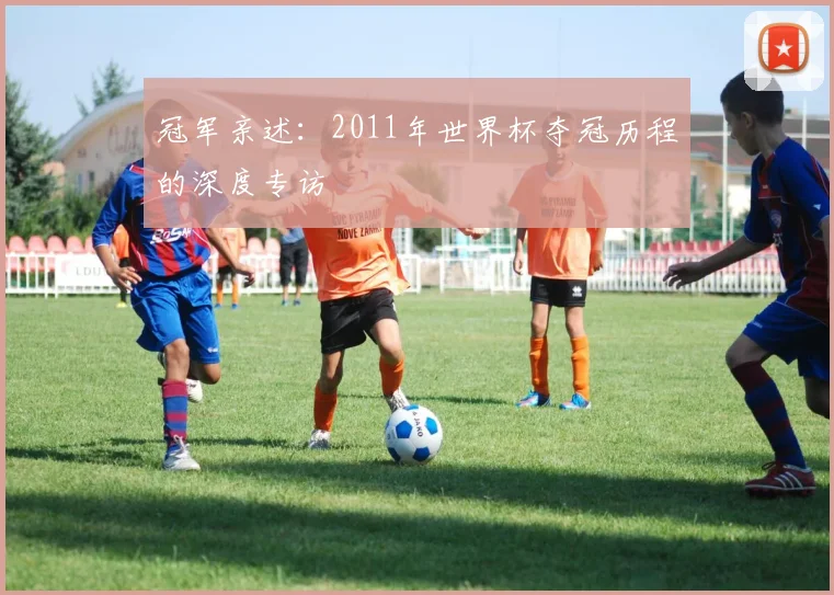 冠军亲述：2011年世界杯夺冠历程的深度专访