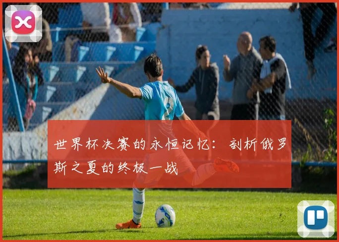 世界杯决赛的永恒记忆：剖析俄罗斯之夏的终极一战