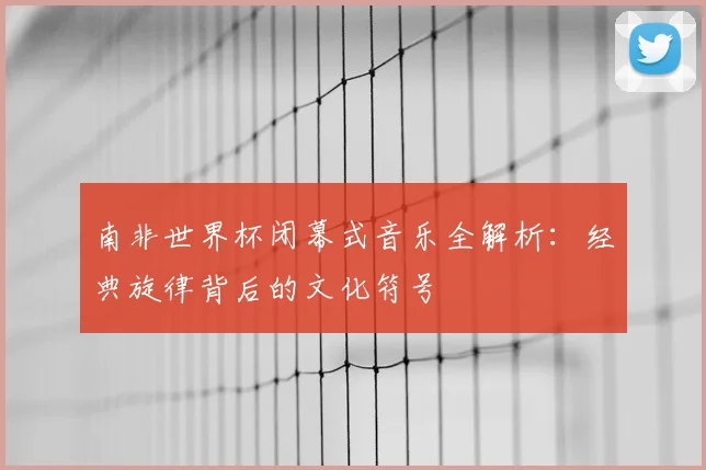南非世界杯闭幕式音乐全解析：经典旋律背后的文化符号