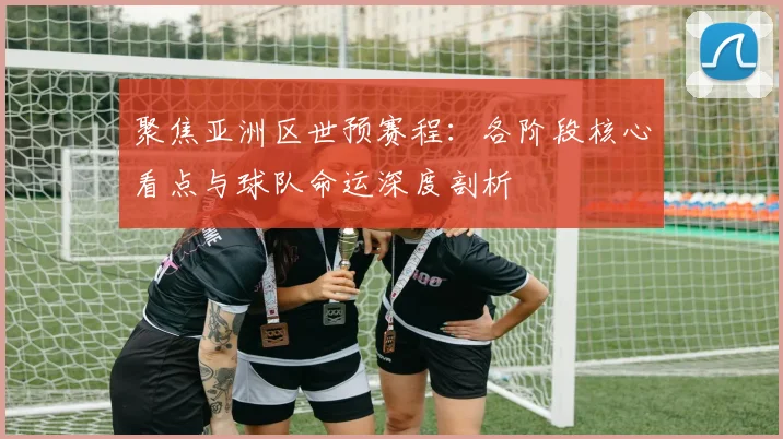聚焦亚洲区世预赛程：各阶段核心看点与球队命运深度剖析