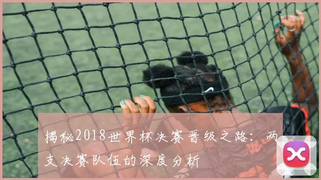揭秘2018世界杯决赛晋级之路：两支决赛队伍的深度分析