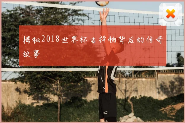 揭秘2018世界杯吉祥物背后的传奇故事