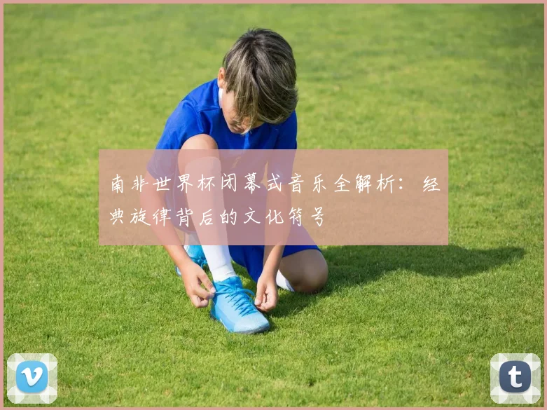 南非世界杯闭幕式音乐全解析:经典旋律背后的文化符号
