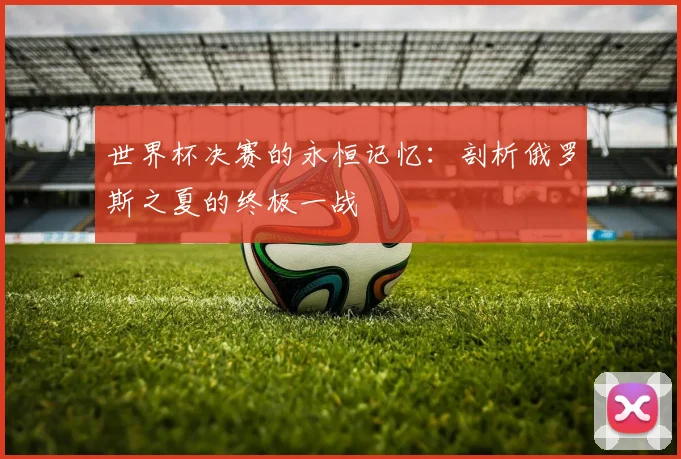世界杯决赛的永恒记忆：剖析俄罗斯之夏的终极一战