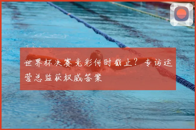 世界杯决赛竞彩何时截止？专访运营总监获权威答案