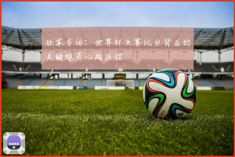 独家专访：世界杯决赛比分背后的关键球员心路历程