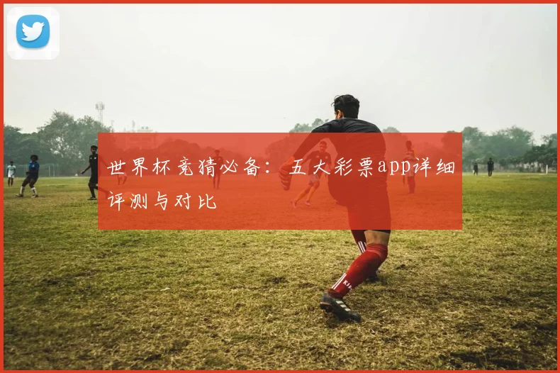 世界杯竞猜必备：五大彩票app详细评测与对比